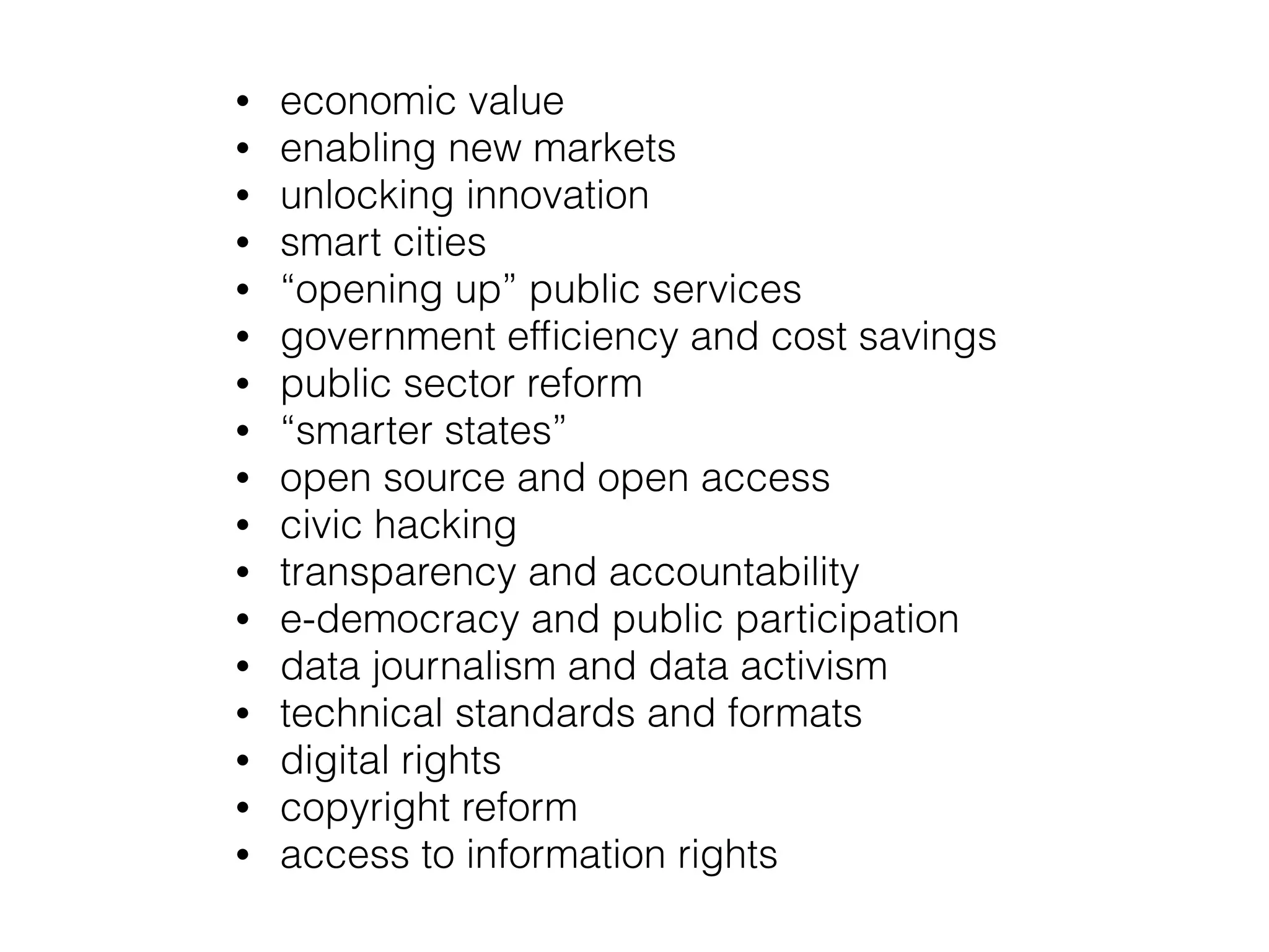 • economic value
• enabling new markets
• unlocking innovation
• smart cities
• “opening up” public services
• government efﬁciency and cost savings
• public sector reform
• “smarter states”
• open source and open access
• civic hacking
• transparency and accountability
• e-democracy and public participation
• data journalism and data activism
• technical standards and formats
• digital rights
• copyright reform
• access to information rights
 
