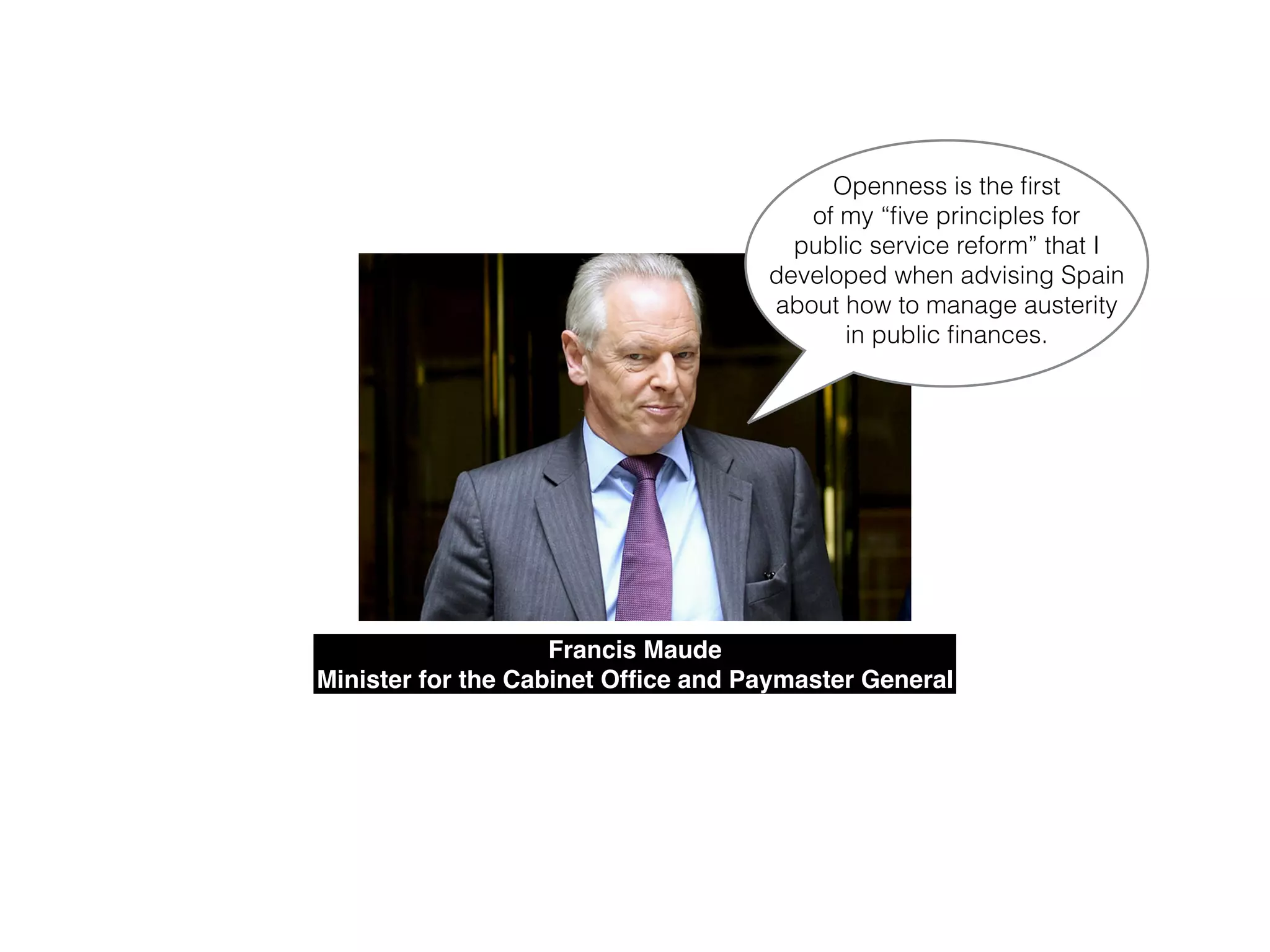Francis Maude!
Minister for the Cabinet Ofﬁce and Paymaster General
Openness is the ﬁrst
of my “ﬁve principles for
public service reform” that I
developed when advising Spain
about how to manage austerity
in public ﬁnances.
 