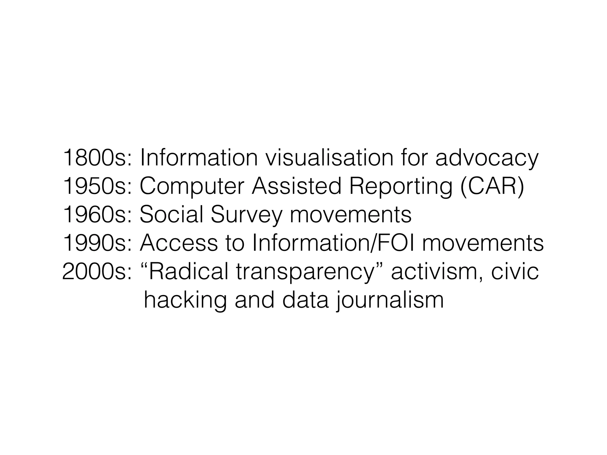 1800s: Information visualisation for advocacy
1950s: Computer Assisted Reporting (CAR)
1960s: Social Survey movements
1990s: Access to Information/FOI movements
2000s: “Radical transparency” activism, civic
hacking and data journalism
 
