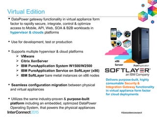  DataPower gateway functionality in virtual appliance form
factor to rapidly secure, integrate, control & optimize
access to Mobile, API, Web, SOA & B2B workloads in
hypervisor & clouds platforms
 Use for development, test or production
 Supports multiple hypervisor & cloud platforms
 VMware
 Citrix XenServer
 IBM PureApplication System W1500/W2500
 IBM PureApplication Service on SoftLayer (x86)
 IBM SoftLayer bare metal instances on x86 nodes
 Seamless configuration migration between physical
and virtual appliances
 Utilizes the same industry-proven & purpose-built
platform including an embedded, optimized DataPower
Operating System, that powers the physical appliances
x86
Server
Delivers purpose-built, highly
consumable Security &
Integration Gateway functionality
in virtual appliance form factor
for cloud deployments
Virtual Edition
 