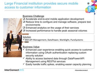 Business Challenge
Business Challenge
 Accelerate end-to-end mobile application development
 Reduce time to configure and manage software, prepare test
environments
 Enhanced analytics on the usage of their services
 Increased performance to handle peak seasonal volumes
Business Challenge
 Accelerate end-to-end mobile application development
 Reduce time to configure and manage software, prepare test
environments
 Enhanced analytics on the usage of their services
 Increased performance to handle peak seasonal volumes
Solution
IBM API Management, DataPower, Worklight, PureSystems
Solution
IBM API Management, DataPower, Worklight, PureSystems
Business Value
 Enhanced user experience enabling quick access to customer
information using OAuth authentication replacing custom
security solution
 Ability to access backend data through DataPower/API
Management using RESTful services
 Easily handle traffic spikes, enabling easier capacity planning
Business Value
 Enhanced user experience enabling quick access to customer
information using OAuth authentication replacing custom
security solution
 Ability to access backend data through DataPower/API
Management using RESTful services
 Easily handle traffic spikes, enabling easier capacity planning
$
Large Financial institution provides secure mobile
access to customer information
 