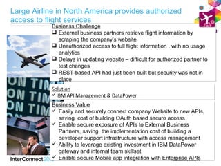 Business Challenge
Business Challenge
 External business partners retrieve flight information by
scraping the company’s website
 Unauthorized access to full flight information , with no usage
analytics
 Delays in updating website – difficult for authorized partner to
test changes
 REST-based API had just been built but security was not in
place
Business Challenge
 External business partners retrieve flight information by
scraping the company’s website
 Unauthorized access to full flight information , with no usage
analytics
 Delays in updating website – difficult for authorized partner to
test changes
 REST-based API had just been built but security was not in
place
Solution
IBM API Management & DataPower
Solution
IBM API Management & DataPower
Business Value
 Easily and securely connect company Website to new APIs,
saving cost of building OAuth based secure access
 Enable secure exposure of APIs to External Business
Partners, saving the implementation cost of building a
developer support infrastructure with access management
 Ability to leverage existing investment in IBM DataPower
gateway and internal team skillset
 Enable secure Mobile app integration with Enterprise APIs
Business Value
 Easily and securely connect company Website to new APIs,
saving cost of building OAuth based secure access
 Enable secure exposure of APIs to External Business
Partners, saving the implementation cost of building a
developer support infrastructure with access management
 Ability to leverage existing investment in IBM DataPower
gateway and internal team skillset
 Enable secure Mobile app integration with Enterprise APIs
Large Airline in North America provides authorized
access to flight services
 