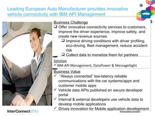 Business Challenge
 Offer innovative connectivity services to customers,
improve the driver experience, improve safety, and
create new revenue sources
 Improve driving conditions with driver profiling,
eco-driving, fleet management, reduce accident
risk
 Collect data to monetize them for partners
Business Challenge
 Offer innovative connectivity services to customers,
improve the driver experience, improve safety, and
create new revenue sources
 Improve driving conditions with driver profiling,
eco-driving, fleet management, reduce accident
risk
 Collect data to monetize them for partners
Solution
IBM API Management, DataPower & MessageSight
Solution
IBM API Management, DataPower & MessageSight
Business Value
 “Always connected” low-latency reliable
communications with the car systems/apps and
customer mobile apps
 Vehicle data APIs published on secure developer
portal
 Internal & external developers use vehicle data to
develop mobile applications
 Drives innovation for Mobile application development
Business Value
 “Always connected” low-latency reliable
communications with the car systems/apps and
customer mobile apps
 Vehicle data APIs published on secure developer
portal
 Internal & external developers use vehicle data to
develop mobile applications
 Drives innovation for Mobile application development
Leading European Auto Manufacturer provides innovative
vehicle connectivity with IBM API Management
 