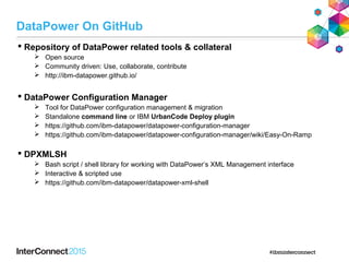  Repository of DataPower related tools & collateral
 Open source
 Community driven: Use, collaborate, contribute
 http://ibm-datapower.github.io/
 DataPower Configuration Manager
 Tool for DataPower configuration management & migration
 Standalone command line or IBM UrbanCode Deploy plugin
 https://github.com/ibm-datapower/datapower-configuration-manager
 https://github.com/ibm-datapower/datapower-configuration-manager/wiki/Easy-On-Ramp
 DPXMLSH
 Bash script / shell library for working with DataPower’s XML Management interface
 Interactive & scripted use
 https://github.com/ibm-datapower/datapower-xml-shell
DataPower On GitHub
 