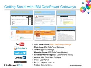 LinkedIn
IBM DataPower Gateway Group
LinkedIn
IBM DataPower Gateway Group
• YouTube Channel: IBM DataPower Gateways
• Slideshare: IBM DataPower Gateway
• Twitter: @IBMGateways
• LinkedIn Group: IBM DataPower Gateway
• developerWorks blog: IBM DataPower Gateway
• GitHub: IBM DataPower Gateway
• Online User Forum
• Product page on ibm.com
• Product documentation
Getting Social with IBM DataPower Gateways
 