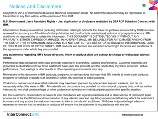 Notices and Disclaimers
Copyright © 2015 by International Business Machines Corporation (IBM). No part of this document may be reproduced or
transmitted in any form without written permission from IBM.
U.S. Government Users Restricted Rights - Use, duplication or disclosure restricted by GSA ADP Schedule Contract with
IBM.
Information in these presentations (including information relating to products that have not yet been announced by IBM) has been
reviewed for accuracy as of the date of initial publication and could include unintentional technical or typographical errors. IBM
shall have no responsibility to update this information. THIS DOCUMENT IS DISTRIBUTED "AS IS" WITHOUT ANY
WARRANTY, EITHER EXPRESS OR IMPLIED. IN NO EVENT SHALL IBM BE LIABLE FOR ANY DAMAGE ARISING FROM
THE USE OF THIS INFORMATION, INCLUDING BUT NOT LIMITED TO, LOSS OF DATA, BUSINESS INTERRUPTION, LOSS
OF PROFIT OR LOSS OF OPPORTUNITY. IBM products and services are warranted according to the terms and conditions of
the agreements under which they are provided.
Any statements regarding IBM's future direction, intent or product plans are subject to change or withdrawal without
notice.
Performance data contained herein was generally obtained in a controlled, isolated environments. Customer examples are
presented as illustrations of how those customers have used IBM products and the results they may have achieved. Actual
performance, cost, savings or other results in other operating environments may vary.
References in this document to IBM products, programs, or services does not imply that IBM intends to make such products,
programs or services available in all countries in which IBM operates or does business.
Workshops, sessions and associated materials may have been prepared by independent session speakers, and do not
necessarily reflect the views of IBM. All materials and discussions are provided for informational purposes only, and are neither
intended to, nor shall constitute legal or other guidance or advice to any individual participant or their specific situation.
It is the customer’s responsibility to insure its own compliance with legal requirements and to obtain advice of competent legal
counsel as to the identification and interpretation of any relevant laws and regulatory requirements that may affect the customer’s
business and any actions the customer may need to take to comply with such laws. IBM does not provide legal advice or
represent or warrant that its services or products will ensure that the customer is in compliance with any law.
 