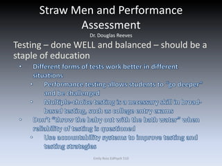 Straw Men and Performance
Assessment
Dr. Douglas Reeves
Testing – done WELL and balanced – should be a
staple of education
Emily Ross EdPsych 510
 