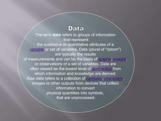 Data The term data refers to groups of information  that represent the qualitative or quantitative attributes of a  variableor set of variables. Data (plural of "datum")  are typically the results  of measurements and can be the basis of graphs, images,  or observations of a set of variables. Data are  often viewed as the lowest level of abstractionfrom  which information and knowledge are derived.  Raw data refers to a collection of numbers, characters,  images or other outputs from devices that collect  information to convert  physical quantities into symbols,  that are unprocessed. 
