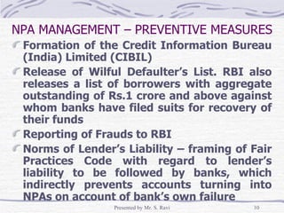 NPA MANAGEMENT – PREVENTIVE MEASURES Formation of the Credit Information Bureau (India) Limited (CIBIL) Release of Wilful Defaulter’s List. RBI also releases a list of borrowers with aggregate outstanding of Rs.1 crore and above against whom banks have filed suits for recovery of their funds Reporting of Frauds to RBI Norms of Lender’s Liability – framing of Fair Practices Code with regard to lender’s liability to be followed by banks, which indirectly prevents accounts turning into NPAs on account of bank’s own failure 