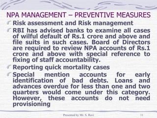 Risk assessment and Risk management  RBI has advised banks to examine all cases of wilful default of Rs.1 crore and above and file suits in such cases. Board of Directors are required to review NPA accounts of Rs.1 crore and above with special reference to fixing of staff accountability. Reporting quick mortality cases Special mention accounts for early identification of bad debts. Loans and advances overdue for less than one and two quarters would come under this category. However, these accounts do not need provisioning NPA MANAGEMENT – PREVENTIVE MEASURES 