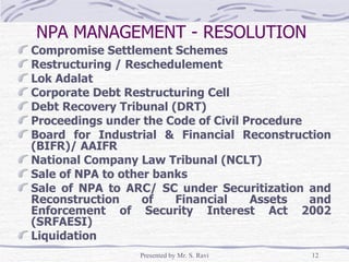 NPA MANAGEMENT - RESOLUTION   Compromise Settlement Schemes Restructuring / Reschedulement Lok Adalat Corporate Debt Restructuring Cell Debt Recovery Tribunal (DRT) Proceedings under the Code of Civil Procedure Board for Industrial & Financial Reconstruction (BIFR)/ AAIFR National Company Law Tribunal (NCLT) Sale of NPA to other banks Sale of NPA to ARC/ SC under Securitization and Reconstruction of Financial Assets and Enforcement of Security Interest Act 2002 (SRFAESI) Liquidation 
