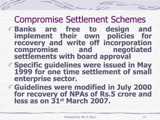 Compromise Settlement Schemes   Banks are free to design and implement their own policies for recovery and write off incorporation compromise and negotiated settlements with board approval Specific guidelines were issued in May 1999 for one time settlement of small enterprise sector.  Guidelines were modified in July 2000 for recovery of NPAs of Rs.5 crore and less as on 31 st  March 2007. 