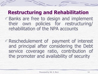 Restructuring and Rehabilitation  Banks are free to design and implement their own policies for restructuring/ rehabilitation of the NPA accounts Reschedulement of  payment of interest and principal after considering the Debt service coverage ratio, contribution of the promoter and availability of security 