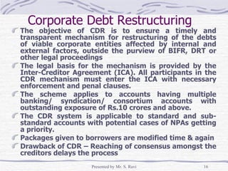 Corporate Debt Restructuring  The objective of CDR is to ensure a timely and transparent mechanism for restructuring of the debts of viable corporate entities affected by internal and external factors, outside the purview of BIFR, DRT or other legal proceedings The legal basis for the mechanism is provided by the Inter-Creditor Agreement (ICA). All participants in the CDR mechanism must enter the ICA with necessary enforcement and penal clauses.  The scheme applies to accounts having multiple banking/ syndication/ consortium accounts with outstanding exposure of Rs.10 crores and above.  The CDR system is applicable to standard and sub-standard accounts with potential cases of NPAs getting a priority. Packages given to borrowers are modified time & again Drawback of CDR – Reaching of consensus amongst the creditors delays the process 