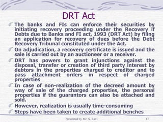 DRT Act  The banks and FIs can enforce their securities by initiating recovery proceeding under the Recovery if Debts due to Banks and FI act, 1993 (DRT Act) by filing an application for recovery of dues before the Debt Recovery Tribunal constituted under the Act.  On adjudication, a recovery certificate is issued and the sale is carried out by an auctioneer or a receiver. DRT has powers to grant injunctions against the disposal, transfer or creation of third party interest by debtors in the properties charged to creditor and to pass attachment orders in respect of charged properties In case of non-realization of the decreed amount by way of sale of the charged properties, the personal properties if the guarantors can also be attached and sold. However, realization is usually time-consuming Steps have been taken to create additional benches 