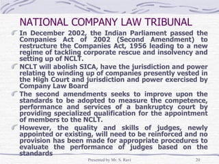 NATIONAL COMPANY LAW TRIBUNAL   In December 2002, the Indian Parliament passed the Companies Act of 2002 (Second Amendment) to restructure the Companies Act, 1956 leading to a new regime of tackling corporate rescue and insolvency and setting up of NCLT. NCLT will abolish SICA, have the jurisdiction and power relating to winding up of companies presently vested in the High Court and jurisdiction and power exercised by Company Law Board The second amendments seeks to improve upon the standards to be adopted to measure the competence, performance and services of a bankruptcy court by providing specialized qualification for the appointment of members to the NCLT. However, the quality and skills of judges, newly appointed or existing, will need to be reinforced and no provision has been made for appropriate procedures to evaluate the performance of judges based on the standards 