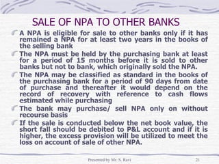 SALE OF NPA TO OTHER BANKS   A NPA is eligible for sale to other banks only if it has remained a NPA for at least two years in the books of the selling bank The NPA must be held by the purchasing bank at least for a period of 15 months before it is sold to other banks but not to bank, which originally sold the NPA. The NPA may be classified as standard in the books of the purchasing bank for a period of 90 days from date of purchase and thereafter it would depend on the record of recovery with reference to cash flows estimated while purchasing The bank may purchase/ sell NPA only on without recourse basis If the sale is conducted below the net book value, the short fall should be debited to P&L account and if it is higher, the excess provision will be utilized to meet the loss on account of sale of other NPA. 