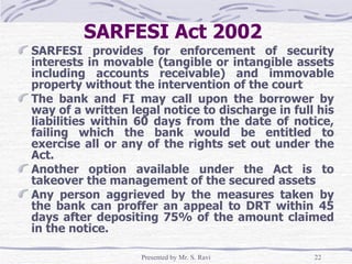 SARFESI Act 2002   SARFESI provides for enforcement of security interests in movable (tangible or intangible assets including accounts receivable) and immovable property without the intervention of the court The bank and FI may call upon the borrower by way of a written legal notice to discharge in full his liabilities within 60 days from the date of notice, failing which the bank would be entitled to exercise all or any of the rights set out under the Act. Another option available under the Act is to takeover the management of the secured assets Any person aggrieved by the measures taken by the bank can proffer an appeal to DRT within 45 days after depositing 75% of the amount claimed in the notice.  