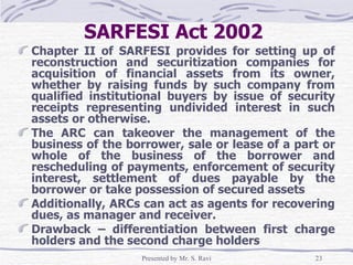 SARFESI Act 2002   Chapter II of SARFESI provides for setting up of reconstruction and securitization companies for acquisition of financial assets from its owner, whether by raising funds by such company from qualified institutional buyers by issue of security receipts representing undivided interest in such assets or otherwise.  The ARC can takeover the management of the business of the borrower, sale or lease of a part or whole of the business of the borrower and rescheduling of payments, enforcement of security interest, settlement of dues payable by the borrower or take possession of secured assets Additionally, ARCs can act as agents for recovering dues, as manager and receiver. Drawback – differentiation between first charge holders and the second charge holders 