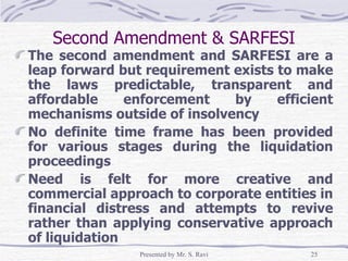 Second Amendment & SARFESI The second amendment and SARFESI are a leap forward but requirement exists to make the laws predictable, transparent and affordable enforcement by efficient mechanisms outside of insolvency No definite time frame has been provided for various stages during the liquidation proceedings Need is felt for more creative and commercial approach to corporate entities in financial distress and attempts to revive rather than applying conservative approach of liquidation  
