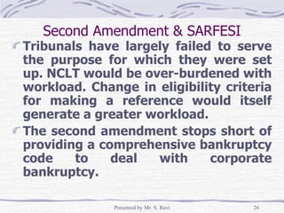Second Amendment & SARFESI Tribunals have largely failed to serve the purpose for which they were set up. NCLT would be over-burdened with workload. Change in eligibility criteria for making a reference would itself generate a greater workload. The second amendment stops short of providing a comprehensive bankruptcy code to deal with corporate bankruptcy.  