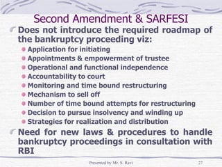 Second Amendment & SARFESI Does not introduce the required roadmap of the bankruptcy proceeding viz: Application for initiating Appointments & empowerment of trustee  Operational and functional independence Accountability to court Monitoring and time bound restructuring Mechanism to sell off Number of time bound attempts for restructuring Decision to pursue insolvency and winding up Strategies for realization and distribution Need for new laws & procedures to handle bankruptcy proceedings in consultation with RBI  