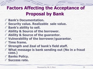 Factors Affecting the Acceptance of Proposal by Bank   Bank’s Documentation. Security value. Realizable  sale value. Bank’s ability to sell. Ability & Source of the borrower. Ability & Source of the guarantor. Vulnerability of the borrower/guarantor. Time frame. Strength and Zeal of bank's field staff. What message is bank sending out (No in a fraud case.) Banks Policy. Success rate. 