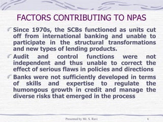 FACTORS CONTRIBUTING TO NPAS Since 1970s, the SCBs functioned as units cut off from international banking and unable to participate in the structural transformations and new types of lending products. Audit and control functions were not independent and thus unable to correct the effect of serious flaws in policies and directions Banks were not sufficiently developed in terms of skills and expertise to regulate the humongous growth in credit and manage the diverse risks that emerged in the process 