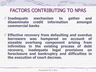 FACTORS CONTRIBUTING TO NPAS Inadequate mechanism to gather and disseminate credit information  amongst commercial banks Effective recovery from defaulting and overdue borrowers was hampered on account of sizeable overhang component arising from infirmities in the existing process of debt recovery, inadequate legal provisions on foreclosure and bankruptcy and difficulties in the execution of court decrees. 