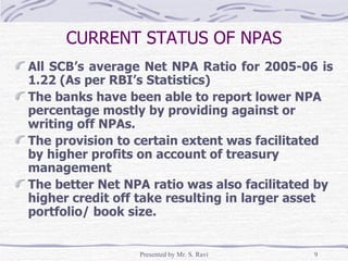 CURRENT STATUS OF NPAS All SCB’s average Net NPA Ratio for 2005-06 is 1.22 (As per RBI’s Statistics) The banks have been able to report lower NPA percentage mostly by providing against or writing off NPAs.  The provision to certain extent was facilitated by higher profits on account of treasury management The better Net NPA ratio was also facilitated by higher credit off take resulting in larger asset portfolio/ book size. 