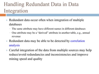 Handling Redundant Data in Data
Integration
 Redundant data occur often when integration of multiple
databases
◦ The same attribute may have different names in different databases
◦ One attribute may be a “derived” attribute in another table, e.g., annual
revenue
 Redundant data may be able to be detected by correlation
analysis
 Careful integration of the data from multiple sources may help
reduce/avoid redundancies and inconsistencies and improve
mining speed and quality
 