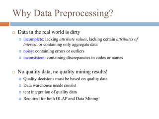 Why Data Preprocessing?
 Data in the real world is dirty
 incomplete: lacking attribute values, lacking certain attributes of
interest, or containing only aggregate data
 noisy: containing errors or outliers
 inconsistent: containing discrepancies in codes or names
 No quality data, no quality mining results!
 Quality decisions must be based on quality data
 Data warehouse needs consist
 tent integration of quality data
 Required for both OLAP and Data Mining!
 