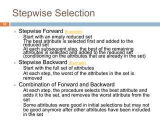  Stepwise Forward (Example)
◦ Start with an empty reduced set
◦ The best attribute is selected first and added to the
reduced set
◦ At each subsequent step, the best of the remaining
attributes is selected and added to the reduced set
(conditioning on the attributes that are already in the set)
 Stepwise Backward (Example)
◦ Start with the full set of attributes
◦ At each step, the worst of the attributes in the set is
removed
 Combination of Forward and Backward
◦ At each step, the procedure selects the best attribute and
adds it to the set, and removes the worst attribute from the
set
◦ Some attributes were good in initial selections but may not
be good anymore after other attributes have been included
in the set
32
Stepwise Selection
 