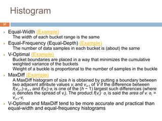  Equal-Width (Example)
◦ The width of each bucket range is the same
 Equal-Frequency (Equal-Depth) (Example)
◦ The number of data samples in each bucket is (about) the same
 V-Optimal (Example)
◦ Bucket boundaries are placed in a way that minimizes the cumulative
weighted variance of the buckets
◦ Weight of a buckle is proportional to the number of samples in the buckle
 MaxDiff (Example)
◦ A MaxDiff histogram of size h is obtained by putting a boundary between
two adjacent attribute values vi and vi+1 of V if the difference between
f(vi+1)·σi+1 and f(vi)·σi is one of the (h − 1) largest such differences (where
σi denotes the spread of vi). The product f(vi)· σi is said the area of v. σi =
vi+1-vi
 V-Optimal and MaxDiff tend to be more accurate and practical than
equal-width and equal-frequency histograms
37
Histogram
 
