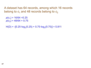 47
A dataset has 64 records, among which 16 records
belong to c1 and 48 records belong to c2
p(c1) = 16/64 =0.25
p(c2) = 48/64 = 0.75
H(D) = -[0.25·log2(0.25) + 0.75·log2(0.75)] = 0.811
 