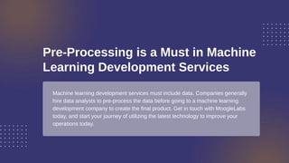 Pre-Processing is a Must in Machine
Learning Development Services
Machine learning development services must include data. Companies generally
hire data analysts to pre-process the data before going to a machine learning
development company to create the final product. Get in touch with MoogleLabs
today, and start your journey of utilizing the latest technology to improve your
operations today.
 