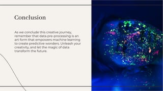 As we conclude this creative journey,
remember that data pre-processing is an
art form that empowers machine learning
to create predictive wonders. Unleash your
creativity, and let the magic of data
transform the future.
As we conclude this creative journey,
remember that data pre-processing is an
art form that empowers machine learning
to create predictive wonders. Unleash your
creativity, and let the magic of data
transform the future.
Conclusion
Conclusion
 