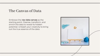 Embrace the raw data canvas as the
starting point. Cleanse, transform, and
enrich the data to reveal its hidden
potential. Unleash your creativity to bring
out the true essence of the data.
Embrace the raw data canvas as the
starting point. Cleanse, transform, and
enrich the data to reveal its hidden
potential. Unleash your creativity to bring
out the true essence of the data.
The Canvas of Data
The Canvas of Data
 