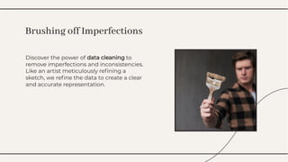 Discover the power of data cleaning to
remove imperfections and inconsistencies.
Like an artist meticulously reﬁning a
sketch, we reﬁne the data to create a clear
and accurate representation.
Discover the power of data cleaning to
remove imperfections and inconsistencies.
Like an artist meticulously reﬁning a
sketch, we reﬁne the data to create a clear
and accurate representation.
Brushing off Imperfections
Brushing off Imperfections
 