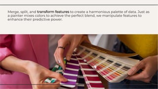 Merge, split, and transform features to create a harmonious palette of data. Just as
a painter mixes colors to achieve the perfect blend, we manipulate features to
enhance their predictive power.
Merge, split, and transform features to create a harmonious palette of data. Just as
a painter mixes colors to achieve the perfect blend, we manipulate features to
enhance their predictive power.
 