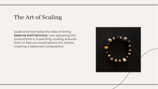 Scale and normalize the data to bring
balance and harmony. Like adjusting the
proportions in a painting, scaling ensures
that no feature overshadows the others,
creating a balanced composition.
Scale and normalize the data to bring
balance and harmony. Like adjusting the
proportions in a painting, scaling ensures
that no feature overshadows the others,
creating a balanced composition.
The Art of Scaling
The Art of Scaling
 