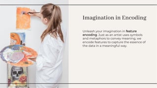 Imagination in Encoding
Imagination in Encoding
Unleash your imagination in feature
encoding. Just as an artist uses symbols
and metaphors to convey meaning, we
encode features to capture the essence of
the data in a meaningful way.
Unleash your imagination in feature
encoding. Just as an artist uses symbols
and metaphors to convey meaning, we
encode features to capture the essence of
the data in a meaningful way.
 