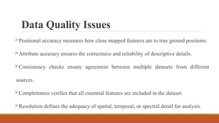 Data Quality Issues
Positional accuracy measures how close mapped features are to true ground positions.
Attribute accuracy ensures the correctness and reliability of descriptive details.
Consistency checks ensure agreement between multiple datasets from different
sources.
Completeness verifies that all essential features are included in the dataset.
Resolution defines the adequacy of spatial, temporal, or spectral detail for analysis.
 