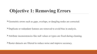 Objective 1: Removing Errors
Geometric errors such as gaps, overlaps, or dangling nodes are corrected.
Duplicate or redundant features are removed to avoid bias in analysis.
Attribute inconsistencies like null values or typos are fixed during cleaning.
Raster datasets are filtered to reduce noise and improve accuracy.
 