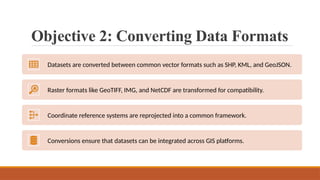 Objective 2: Converting Data Formats
Datasets are converted between common vector formats such as SHP, KML, and GeoJSON.
Raster formats like GeoTIFF, IMG, and NetCDF are transformed for compatibility.
Coordinate reference systems are reprojected into a common framework.
Conversions ensure that datasets can be integrated across GIS platforms.
 