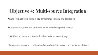 Objective 4: Multi-source Integration
Data from different sources are harmonized in scale and resolution.
Coordinate systems are unified to allow seamless spatial overlay.
Attribute schemas are standardized to maintain consistency.
Integration supports combined analysis of satellite, survey, and statistical datasets.
 