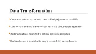 Data Transformation
Coordinate systems are converted to a unified projection such as UTM.
Data formats are transformed between raster and vector depending on use.
Raster datasets are resampled to achieve consistent resolution.
Scale and extent are matched to ensure compatibility across datasets.
 