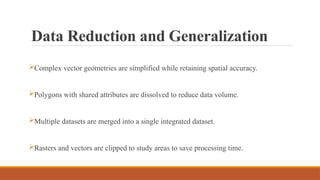 Data Reduction and Generalization
Complex vector geometries are simplified while retaining spatial accuracy.
Polygons with shared attributes are dissolved to reduce data volume.
Multiple datasets are merged into a single integrated dataset.
Rasters and vectors are clipped to study areas to save processing time.
 