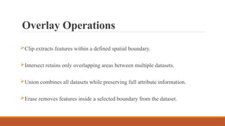 Overlay Operations
Clip extracts features within a defined spatial boundary.
Intersect retains only overlapping areas between multiple datasets.
Union combines all datasets while preserving full attribute information.
Erase removes features inside a selected boundary from the dataset.
 