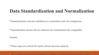 Data Standardization and Normalization
Standardization converts attributes to a consistent scale for comparison.
Normalization ensures diverse datasets are transformed into compatible
formats.
These steps are critical for multi-criteria decision analysis.
 
